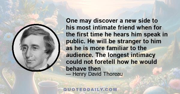 One may discover a new side to his most intimate friend when for the first time he hears him speak in public. He will be stranger to him as he is more familiar to the audience. The longest intimacy could not foretell