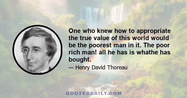 One who knew how to appropriate the true value of this world would be the poorest man in it. The poor rich man! all he has is whathe has bought.