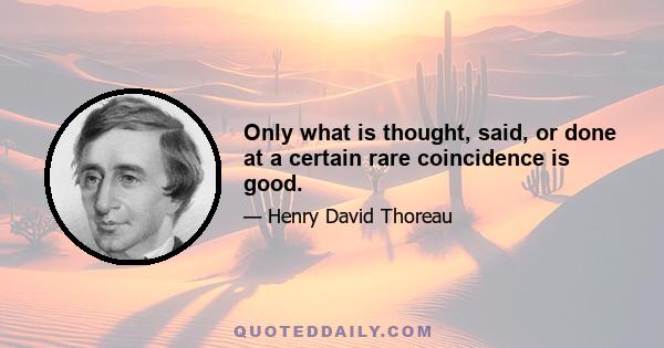 Only what is thought, said, or done at a certain rare coincidence is good.