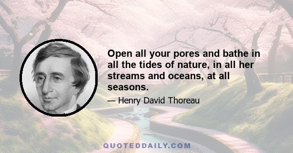 Open all your pores and bathe in all the tides of nature, in all her streams and oceans, at all seasons.