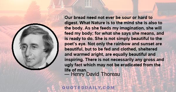 Our bread need not ever be sour or hard to digest. What Nature is to the mind she is also to the body. As she feeds my imagination, she will feed my body; for what she says she means, and is ready to do. She is not