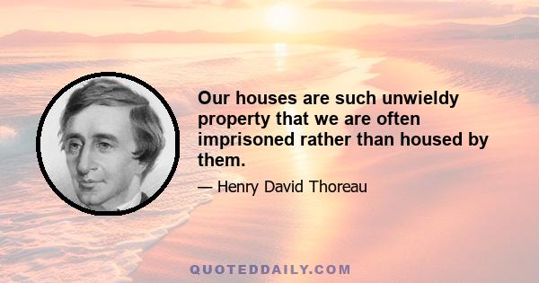 Our houses are such unwieldy property that we are often imprisoned rather than housed by them.