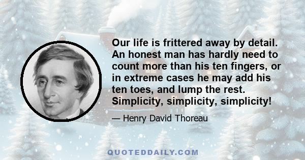 Our life is frittered away by detail. An honest man has hardly need to count more than his ten fingers, or in extreme cases he may add his ten toes, and lump the rest. Simplicity, simplicity, simplicity!