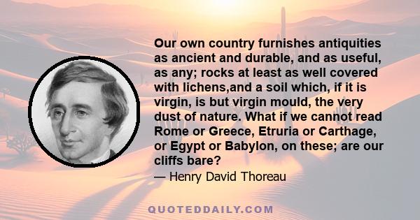 Our own country furnishes antiquities as ancient and durable, and as useful, as any; rocks at least as well covered with lichens,and a soil which, if it is virgin, is but virgin mould, the very dust of nature. What if