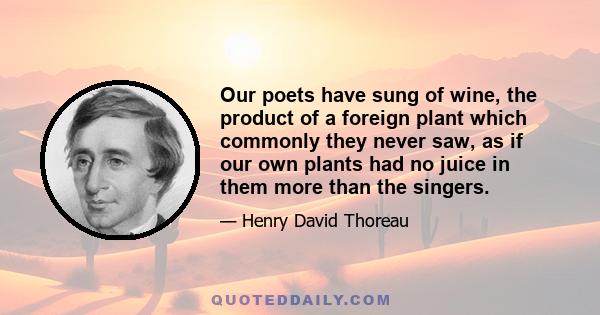 Our poets have sung of wine, the product of a foreign plant which commonly they never saw, as if our own plants had no juice in them more than the singers.