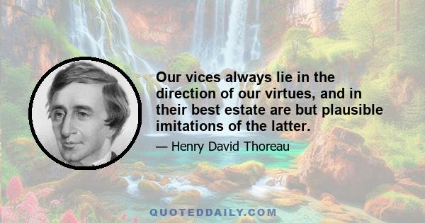 Our vices always lie in the direction of our virtues, and in their best estate are but plausible imitations of the latter.