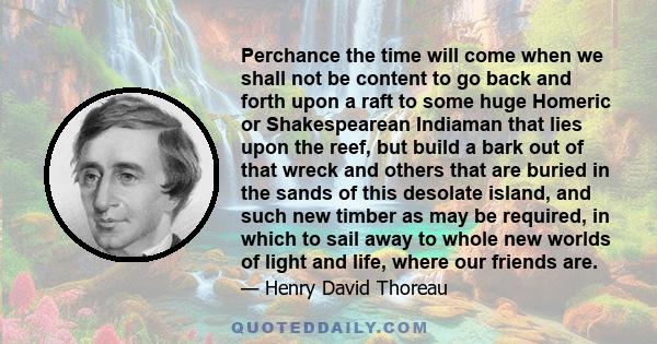 Perchance the time will come when we shall not be content to go back and forth upon a raft to some huge Homeric or Shakespearean Indiaman that lies upon the reef, but build a bark out of that wreck and others that are