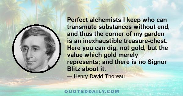 Perfect alchemists I keep who can transmute substances without end, and thus the corner of my garden is an inexhaustible treasure-chest. Here you can dig, not gold, but the value which gold merely represents; and there