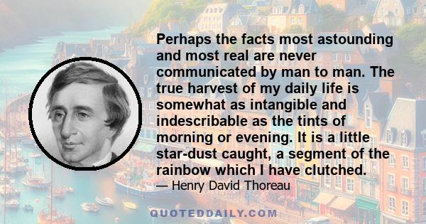 Perhaps the facts most astounding and most real are never communicated by man to man. The true harvest of my daily life is somewhat as intangible and indescribable as the tints of morning or evening. It is a little