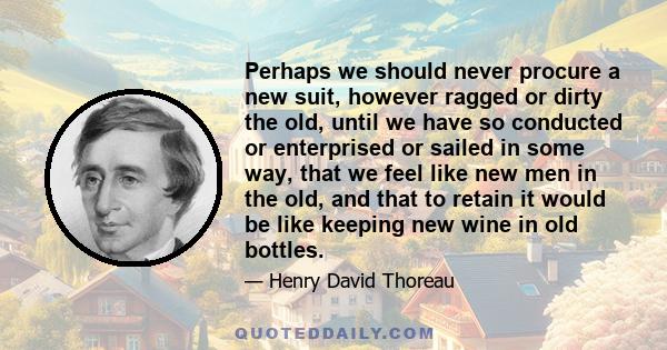 Perhaps we should never procure a new suit, however ragged or dirty the old, until we have so conducted or enterprised or sailed in some way, that we feel like new men in the old, and that to retain it would be like