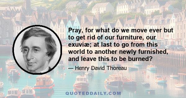 Pray, for what do we move ever but to get rid of our furniture, our exuviæ; at last to go from this world to another newly furnished, and leave this to be burned?