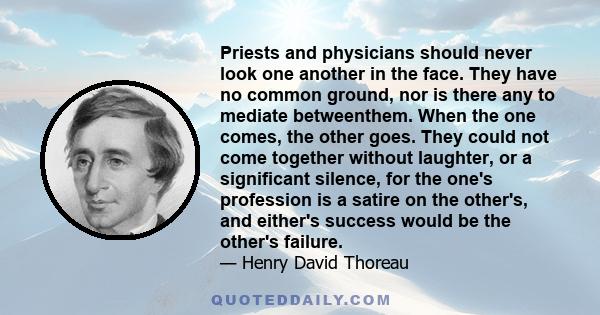 Priests and physicians should never look one another in the face. They have no common ground, nor is there any to mediate betweenthem. When the one comes, the other goes. They could not come together without laughter,