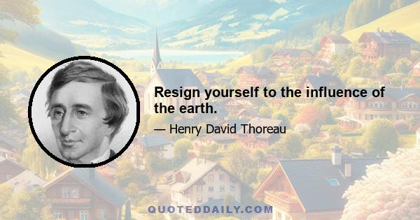 Resign yourself to the influence of the earth.