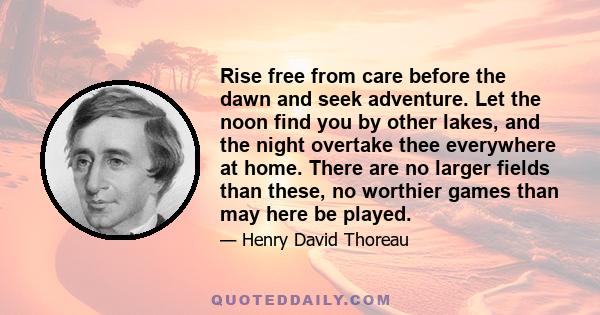 Rise free from care before the dawn and seek adventure. Let the noon find you by other lakes, and the night overtake thee everywhere at home. There are no larger fields than these, no worthier games than may here be