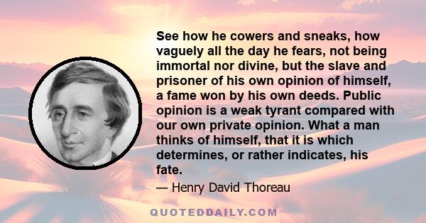 See how he cowers and sneaks, how vaguely all the day he fears, not being immortal nor divine, but the slave and prisoner of his own opinion of himself, a fame won by his own deeds. Public opinion is a weak tyrant