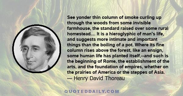 See yonder thin column of smoke curling up through the woods from some invisible farmhouse, the standard raised over some rural homestead.... It is a hieroglyphic of man's life, and suggests more intimate and important