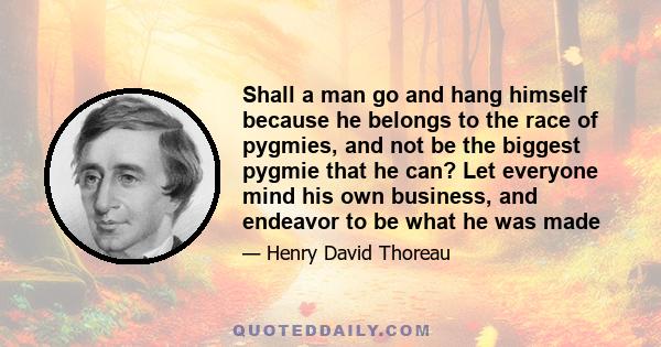 Shall a man go and hang himself because he belongs to the race of pygmies, and not be the biggest pygmie that he can? Let everyone mind his own business, and endeavor to be what he was made