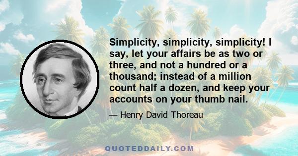 Simplicity, simplicity, simplicity! I say, let your affairs be as two or three, and not a hundred or a thousand; instead of a million count half a dozen, and keep your accounts on your thumb nail.