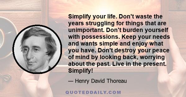 Simplify your life. Don't waste the years struggling for things that are unimportant. Don't burden yourself with possessions. Keep your needs and wants simple and enjoy what you have. Don't destroy your peace of mind by 