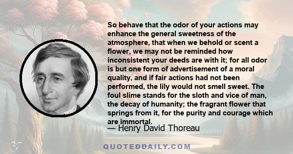 So behave that the odor of your actions may enhance the general sweetness of the atmosphere, that when we behold or scent a flower, we may not be reminded how inconsistent your deeds are with it; for all odor is but one 