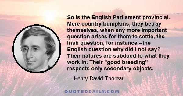 So is the English Parliament provincial. Mere country bumpkins, they betray themselves, when any more important question arises for them to settle, the Irish question, for instance,--the English question why did I not