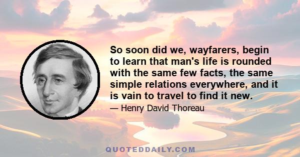 So soon did we, wayfarers, begin to learn that man's life is rounded with the same few facts, the same simple relations everywhere, and it is vain to travel to find it new.