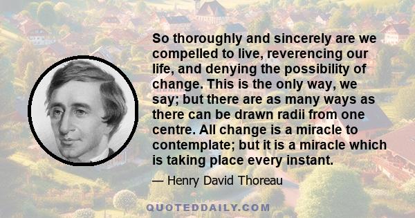 So thoroughly and sincerely are we compelled to live, reverencing our life, and denying the possibility of change. This is the only way, we say; but there are as many ways as there can be drawn radii from one centre.