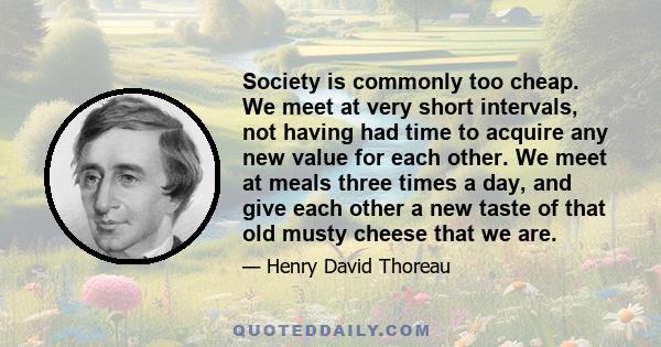 Society is commonly too cheap. We meet at very short intervals, not having had time to acquire any new value for each other. We meet at meals three times a day, and give each other a new taste of that old musty cheese