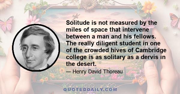 Solitude is not measured by the miles of space that intervene between a man and his fellows. The really diligent student in one of the crowded hives of Cambridge college is as solitary as a dervis in the desert.