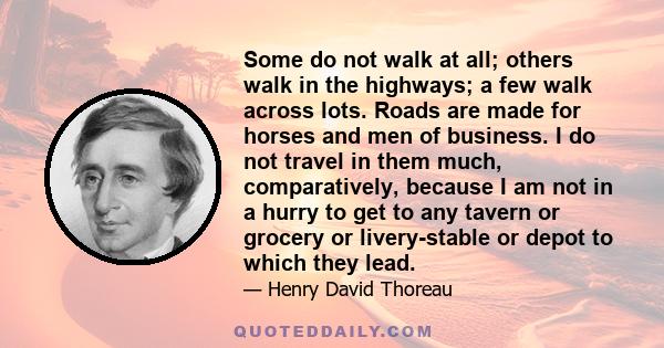 Some do not walk at all; others walk in the highways; a few walk across lots. Roads are made for horses and men of business. I do not travel in them much, comparatively, because I am not in a hurry to get to any tavern