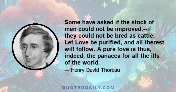 Some have asked if the stock of men could not be improved,--if they could not be bred as cattle. Let Love be purified, and all therest will follow. A pure love is thus, indeed, the panacea for all the ills of the world.