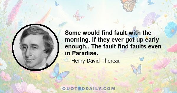 Some would find fault with the morning, if they ever got up early enough.. The fault find faults even in Paradise.