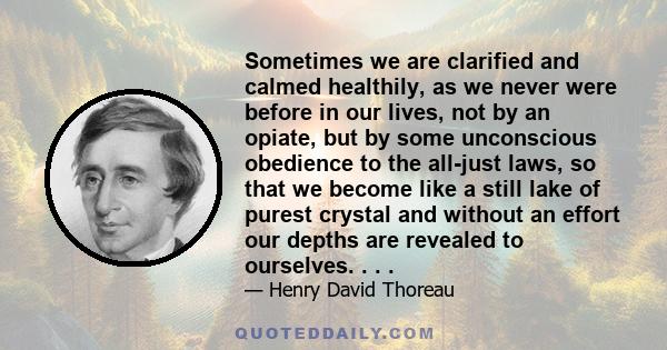 Sometimes we are clarified and calmed healthily, as we never were before in our lives, not by an opiate, but by some unconscious obedience to the all-just laws, so that we become like a still lake of purest crystal and