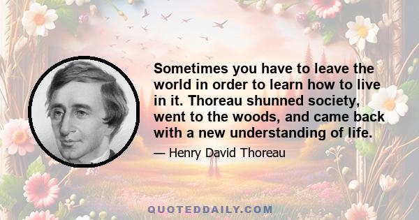 Sometimes you have to leave the world in order to learn how to live in it. Thoreau shunned society, went to the woods, and came back with a new understanding of life.