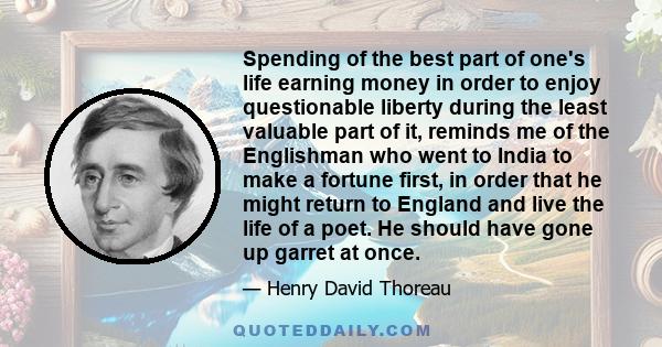 Spending of the best part of one's life earning money in order to enjoy questionable liberty during the least valuable part of it, reminds me of the Englishman who went to India to make a fortune first, in order that he 