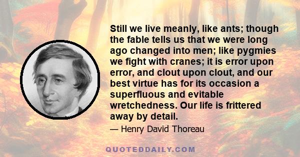 Still we live meanly, like ants; though the fable tells us that we were long ago changed into men; like pygmies we fight with cranes; it is error upon error, and clout upon clout, and our best virtue has for its