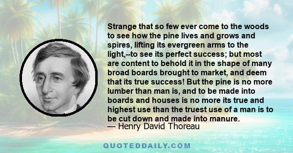 Strange that so few ever come to the woods to see how the pine lives and grows and spires, lifting its evergreen arms to the light,--to see its perfect success; but most are content to behold it in the shape of many