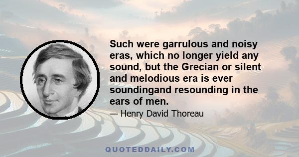 Such were garrulous and noisy eras, which no longer yield any sound, but the Grecian or silent and melodious era is ever soundingand resounding in the ears of men.