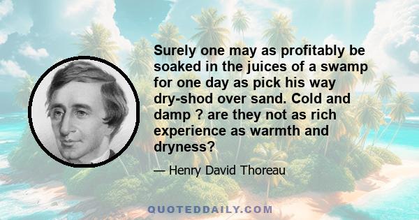 Surely one may as profitably be soaked in the juices of a swamp for one day as pick his way dry-shod over sand. Cold and damp ? are they not as rich experience as warmth and dryness?