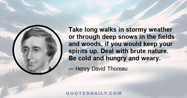 Take long walks in stormy weather or through deep snows in the fields and woods, if you would keep your spirits up. Deal with brute nature. Be cold and hungry and weary.