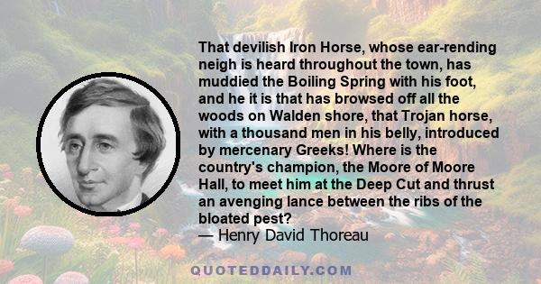 That devilish Iron Horse, whose ear-rending neigh is heard throughout the town, has muddied the Boiling Spring with his foot, and he it is that has browsed off all the woods on Walden shore, that Trojan horse, with a