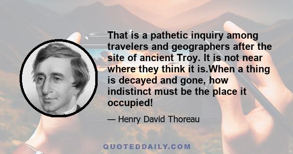 That is a pathetic inquiry among travelers and geographers after the site of ancient Troy. It is not near where they think it is.When a thing is decayed and gone, how indistinct must be the place it occupied!