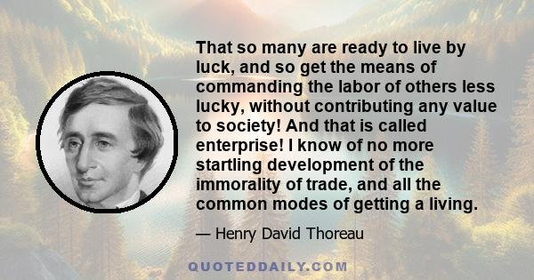 That so many are ready to live by luck, and so get the means of commanding the labor of others less lucky, without contributing any value to society! And that is called enterprise! I know of no more startling