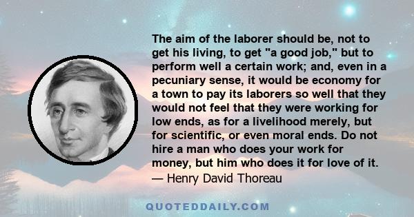 The aim of the laborer should be, not to get his living, to get a good job, but to perform well a certain work; and, even in a pecuniary sense, it would be economy for a town to pay its laborers so well that they would