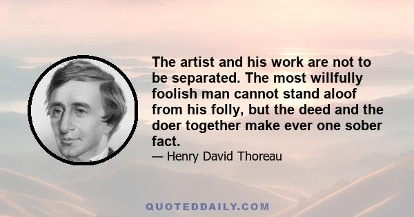 The artist and his work are not to be separated. The most willfully foolish man cannot stand aloof from his folly, but the deed and the doer together make ever one sober fact.