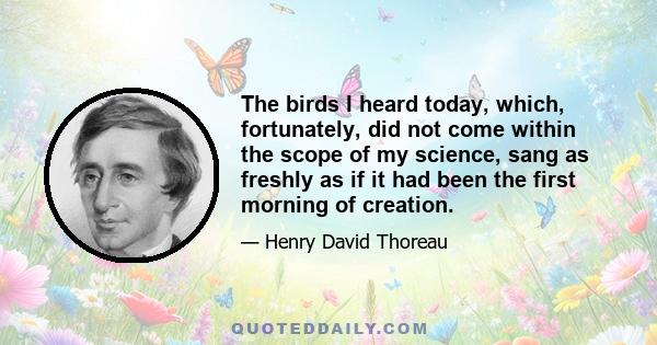 The birds I heard today, which, fortunately, did not come within the scope of my science, sang as freshly as if it had been the first morning of creation.