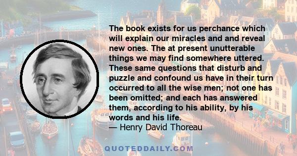 The book exists for us perchance which will explain our miracles and and reveal new ones. The at present unutterable things we may find somewhere uttered. These same questions that disturb and puzzle and confound us