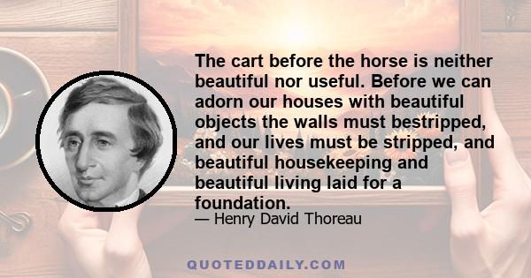 The cart before the horse is neither beautiful nor useful. Before we can adorn our houses with beautiful objects the walls must bestripped, and our lives must be stripped, and beautiful housekeeping and beautiful living 