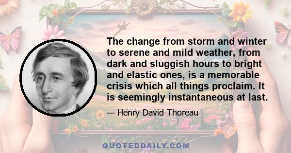 The change from storm and winter to serene and mild weather, from dark and sluggish hours to bright and elastic ones, is a memorable crisis which all things proclaim. It is seemingly instantaneous at last.