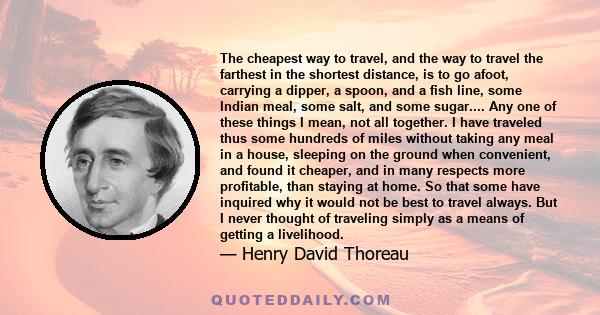 The cheapest way to travel, and the way to travel the farthest in the shortest distance, is to go afoot, carrying a dipper, a spoon, and a fish line, some Indian meal, some salt, and some sugar.... Any one of these